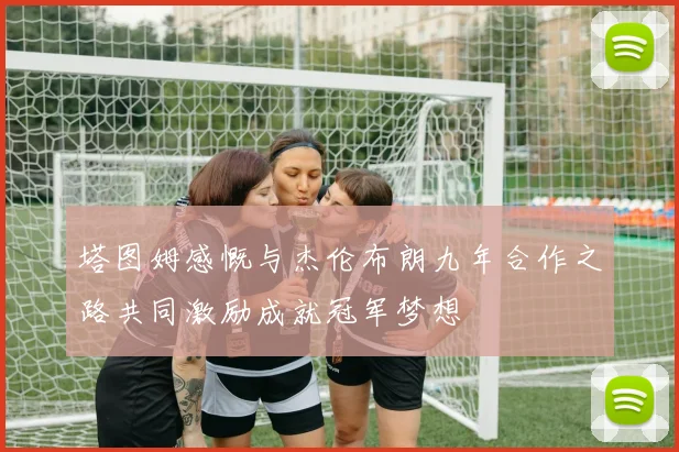 塔图姆感慨与杰伦布朗九年合作之路共同激励成就冠军梦想