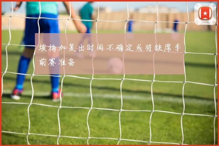 埃梅加复出时间不确定或将缺席季前赛准备