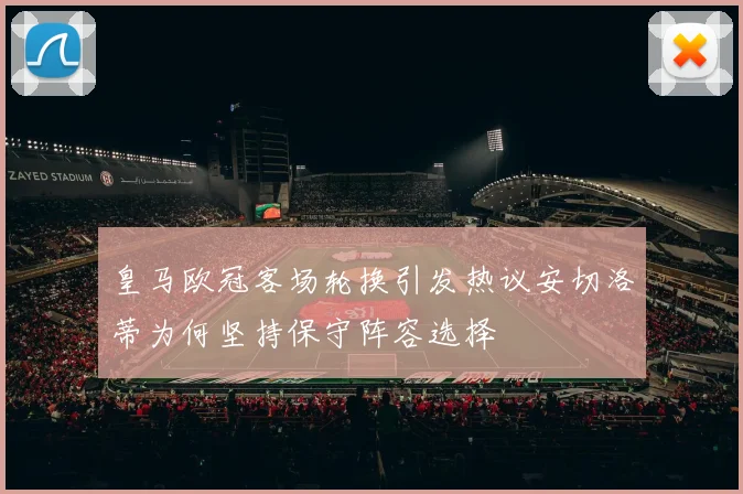 皇马欧冠客场轮换引发热议安切洛蒂为何坚持保守阵容选择