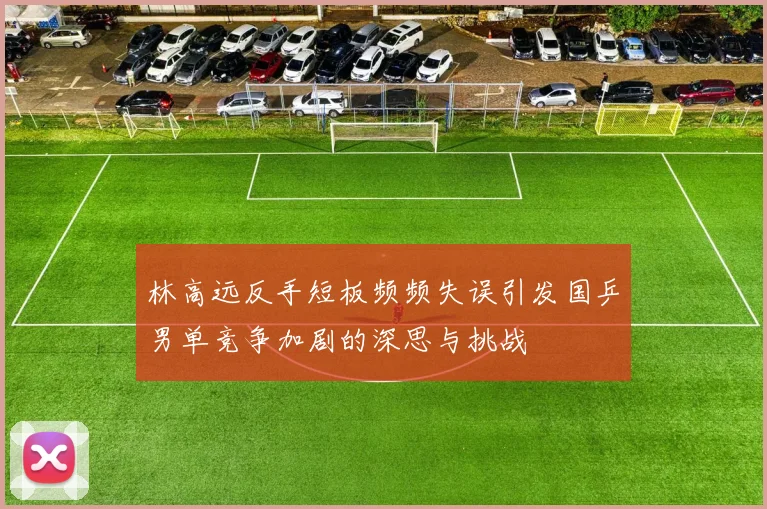 林高远反手短板频频失误引发国乒男单竞争加剧的深思与挑战