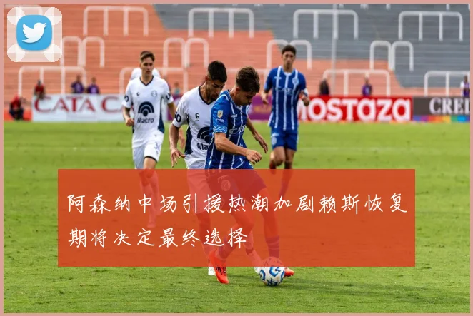 阿森纳中场引援热潮加剧赖斯恢复期将决定最终选择
